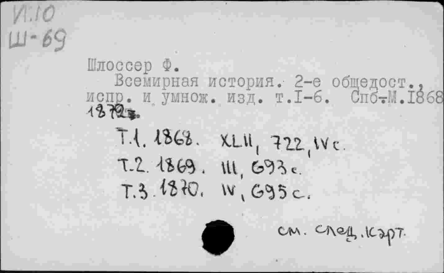 ﻿
Шлоссер Ф.
Всемирная история.' 2-е общедост испр. и умно«. изд. т.1-6. Сп'б-М.
ТД. ШЯ. кт, иг IVс. тш, »и,еда,«.' Т.уШе. »М1б'35с.